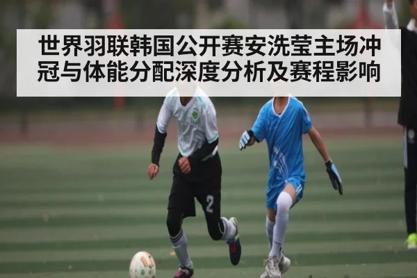 世界羽联韩国公开赛安洗莹主场冲冠与体能分配深度分析及赛程影响（kaiyun）